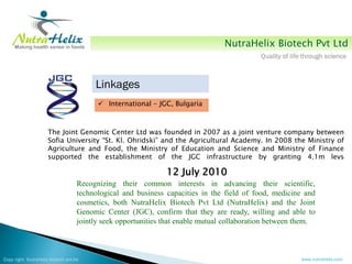 NutraHelix Biotech Pvt Ltd
                                                                                            Quality of life through science



                                         Linkages
                                           International - JGC, Bulgaria



                     The Joint Genomic Center Ltd was founded in 2007 as a joint venture company between
                     Sofia University “St. Kl. Ohridski” and the Agricultural Academy. In 2008 the Ministry of
                     Agriculture and Food, the Ministry of Education and Science and Ministry of Finance
                     supported the establishment of the JGC infrastructure by granting 4.1m levs

                                                               12 July 2010
                                    Recognizing their common interests in advancing their scientific,
                                    technological and business capacities in the field of food, medicine and
                                    cosmetics, both NutraHelix Biotech Pvt Ltd (NutraHelix) and the Joint
                                    Genomic Center (JGC), confirm that they are ready, willing and able to
                                    jointly seek opportunities that enable mutual collaboration between them.



Copy right NutraHelix biotech pvt.ltd                                                                     www.nutrahelix.com
 
