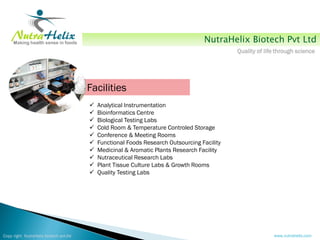 NutraHelix Biotech Pvt Ltd
                                                                                             Quality of life through science




                                        Facilities
                                           Analytical Instrumentation
                                           Bioinformatics Centre
                                           Biological Testing Labs
                                           Cold Room & Temperature Controled Storage
                                           Conference & Meeting Rooms
                                           Functional Foods Research Outsourcing Facility
                                           Medicinal & Aromatic Plants Research Facility
                                           Nutraceutical Research Labs
                                           Plant Tissue Culture Labs & Growth Rooms
                                           Quality Testing Labs




Copy right NutraHelix biotech pvt.ltd                                                                      www.nutrahelix.com
 