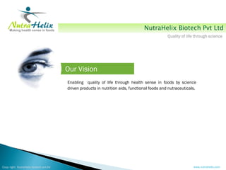 NutraHelix Biotech Pvt Ltd
                                                                                               Quality of life through science




                                        Our Vision
                                        Enabling quality of life through health sense in foods by science
                                        driven products in nutrition aids, functional foods and nutraceuticals.




Copy right NutraHelix biotech pvt.ltd                                                                        www.nutrahelix.com
 