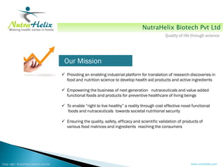 NutraHelix Biotech Pvt Ltd
                                                                                                   Quality of life through science




                                         Our Mission
                                         Providing an enabling industrial platform for translation of research discoveries in
                                          food and nutrition science to develop health aid products and active ingredients

                                         Empowering the business of next generation nutraceuticals and value added
                                          functional foods and products for preventive healthcare of living beings

                                         To enable “right to live healthy” a reality through cost effective novel functional
                                          foods and nutraceuticals towards societal nutritional security

                                         Ensuring the quality, safety, efficacy and scientific validation of products of
                                          various food matrices and ingredients reaching the consumers




Copy right NutraHelix biotech pvt.ltd                                                                             www.nutrahelix.com
 