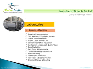 NutraHelix Biotech Pvt Ltd
                                                                                               Quality of life through science




                                        Laboratories
                                         Specialized Facilities

                                           Analytical Instrumentation
                                           Cold Rooms & Conditioned Storage
                                           Growth & Culture Rooms
                                           Aseptic Clean Rooms/Labs
                                           Controlled Condition Incubation
                                           Sterilization, Autoclaves & Quality Water
                                           Biosafety Cabins
                                           Dark Room & Photography
                                           Chemical Handling Fume-hoods
                                           Waste Recycling,
                                           Distillation & Extraction
                                           Incinerator & Decontamination
                                           Chemical Storage & Handling



Copy right NutraHelix biotech pvt.ltd                                                                        www.nutrahelix.com
 