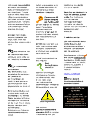 microondas, cuja educação é      Afinal, para as pessoas terem    infelizmente contribuirão
totalmente instrumentali-        iniciativa e engajamento são     pouco com a gestão.
zada, servindo basicamente       necessárias duas coisas:
para o vestibular? O fato é      significado e repertório.        Repertório sem significado é a
que não somos preparados e                                        razão sem a emoção, que não
não preparamos as pessoas                      Sua empresa dá     engaja. Seus funcionários
para serem pró-ativas, que se                  significado para   disporão de toda a
autodesenvolvem e portanto,                    seu funcionário?   informação e formação
se tornam aquele profissional    Ele sabe para que sua empresa    necessária, mas não terão
que sonhamos para nossas         existe? Ele conhece a            “motivos para que coloquem o
empresas, concorda?              finalidade da própria            que sabem em ação” –
                                 existência? O “para que” do      motivação.

Com base nisso, chego a          seu funcionário está alinhado
algumas soluções de mais         com o da sua empresa? Ele        E você? O que acha?
longo prazo, porém mais          sabe disso?
efetivas. Que tal pensar sobre                                    Este texto expressa a opinião
isso?                            Se você respondeu “sim” para     pessoal da autora, que
                                 todas estas perguntas, deve      gostaria muito de debater o
                                 estar feliz, chamando seus       tema com a sociedade! Por
   Que tal pensar que, para      profissionais para uma gestão    isso, faz um convite:
                                 participativa, né?
ter uma equipe mais desen-                                        Se quiser pensar e discutir
volvida, ela talvez tenha que                                     este assunto, contribuir com
                                 Calma. Responda primeiro a
ser capacitada internamente
               internamente?                                      o pensamento crítico, vamos
                                 esta pergunta:
                                               Seus               conversar: deixe sua opinião,
                                               funcionários tem   comentários, sugestões e
    Que tal desenvolver                        repertório?        críticas no blog desta
estas pessoas?                                                    reflexão:
Mas desenvolvê-las para a
                                 Refiro-me à informação
sociedade e não apenas para                                       http://wp.me/s1IfzQ-50
                                 técnica e geral, formação
ter “gente de alta
                                 (inclusive cultural), senso
performance para os                                                  Adriana Baldan é
                                 crítico e bom senso.
negócios”. Até porque alta                                        consultora e educadora da
                                 Tem visão enxadrista
performance quem tem é                                            Aprendendo@Pensar.
                                 desenvolvida para perceber as
equipamento e não gente, né?
                                 consequências de seus atos?
                                                                     Aprendendo@Pensar
Pense que os cidadãos mais                                                    7S Projetos
críticos serão cidadãos na
                                                                        Rua Otto Benz, 795
sociedade e na sua empresa.
                                                                  14096-580 – Ribeirão Preto – SP
Lógico que desenvolvimento
                                                                                     8179-
                                                                      Francisco (16) 8179-9898
não se faz com um curso de                                                           9727-
                                                                      Adriana (16) – 9727-2155
um dia ou um final de semana                                       info@aprendendoapensar.com.br
fazendo rafting ou outro                                           www.aprendendoapensar.com.br
esporte radical....              Vale ressaltar:
Infelizmente, ou felizmente,     Significado sem repertório
desenvolvimento leva mais        vira dogma. Você terá pessoas
tempo.                           comprometidas, mas que,
 