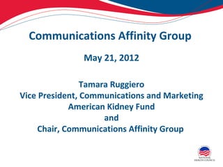 Communications Affinity Group
               May 21, 2012

                Tamara Ruggiero
Vice President, Communications and Marketing
             American Kidney Fund
                     and
     Chair, Communications Affinity Group
 