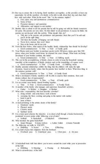 28. One way to ensure this is by having famil members eat together, as this provides at least one
opportunity for all the members of a family to be able to talk about their day and share their
lives with each other. What do the word “ this “ in the sentence implies?
a. Free, open, easy and spontaneous communication
b. Sense of trust
c. Promotes intimacy and autonomy
d. Affirmation and support to one another
29. Brother Alex is afraid to tell his parents that he will be going out with his friends tomorrow
for party. His parents are very strict. He then failed to ask permission b excuse he thinks his
parents are not favored with this activity. What should Alex do?
a. Talk nice to his parents, ask permission and guarantee them that you’ll be safe and
you’ll do the right thing
b. Tell them the benefits of hanging out with friends
c. Never do it, anyway they won’t listen
d. Stay at the house and do not join
30. From the item below, what aspect in the healthy family relationship that should be develop?
a. Good communication b. Time c. Trust d. Family goals
31. Your Mama send your brother to purchase goods worth 300 pesos, mama gave him 500
pesos, when your brother reach home, he returned the exact change. What traits are being
developed if your brother continue this habit?
a. Good communication b. Time c. Trust d. Fulfiling needs
32. This can be the accomplishing of family chores in order to keep the household running
smoothly or the completion of family projects such as the remodeling of a game room
a. Good communication b. Time c. Family Goals d. Fulfilling needs
33. Healthy parental relationship exhibit the thing that the children will make the right
decisions, based on family values that the parents have instilled in them. What does thing in
the sentence pertains with?
a. Good communication b. Time c. Trust d. Family Goals
34. What is developed if family members will be able to express their emotions, fears and
desires without fear of repercussion?
a. Good communication b. Time c. Trust d Family goals
35. It is an avenue were family shared bonding together.
a. Time b. Trust c. Good communication d. Family Goals
36. A member of the family who manages and supervises household activities.
a. Father b. Mother c. Daughter d. Brother
37. What roles / responsibility that best describe a brother?
a. doing errands and some heavy work at home
b. sweeping the floor, cooking and going to the market with mother
c. both A and B
d. none of these
38. A need pertaining to the artistic desire of the family?
a. Emotional needs
b. Physical needs
c. Creative needs
d. Spiritual needs
39. It is a team sport wherein the objective is to shoot a ball through a basket horizontally
positioned to score points while following a set of rules?
a. Softball b. Basketball c.Volleyball d.Badminton
40. Who invented the game basketball?
a. James Morgan b.James Lebron c. Luther Gulick d.James Naismith
41. The following are skills in EXCEPT.
a. Dribbling b. Sevice c. Toss d.Blocking
42. It is a kind of pass that originates from the forehead.
a. Overhead pass b. Underhead pass c. Chest pass d. Air pass
43. A basketball basic skill that allows you to move around the court while your in possession
of the ball.
a. Dribbling b. Shooting c. Passing d. Rebounding
44. What is circumference of the ball?
 