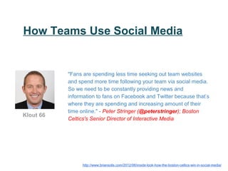 How Teams Use Social Media


           "Fans are spending less time seeking out team websites
           and spend more time following your team via social media.
           So we need to be constantly providing news and
           information to fans on Facebook and Twitter because that’s
           where they are spending and increasing amount of their
           time online." - Peter Stringer (@peterstringer); Boston
Klout 66
           Celtics's Senior Director of Interactive Media




                 http://www.briansolis.com/2012/06/inside-look-how-the-boston-celtics-win-in-social-media/
 