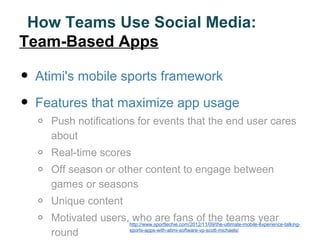 How Teams Use Social Media:
Team-Based Apps

•   Atimi's mobile sports framework

•   Features that maximize app usage
    o   Push notifications for events that the end user cares
        about
    o   Real-time scores
    o   Off season or other content to engage between
        games or seasons
    o   Unique content
    o   Motivated users,http://www.sporttechie.com/2012/11/09/the-ultimate-mobile-experience-talking-
                         who are fans of the teams year
        round           sports-apps-with-atimi-software-vp-scott-michaels/
 