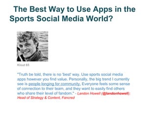 The Best Way to Use Apps in the
Sports Social Media World?




 Klout 65


 "Truth be told, there is no 'best' way. Use sports social media
 apps however you find value. Personally, the big trend I currently
 see is people longing for community. Everyone feels some sense
 of connection to their team, and they want to easily find others
 who share their level of fandom." - Landon Howell (@landonhowell);
 Head of Strategy & Content, Fancred
 
