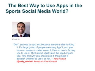 The Best Way to Use Apps in the
Sports Social Media World?




  Klout 55

   "Don’t just use an app just because everyone else is doing
      it. If a large group of people are using App X, and you
      have no reason or value to use it, then no one is forcing
      you to use it. Think about what value the app brings to
      you, how and why you should use it, then make a
      decision whether to use it or not." - Tariq Ahmad
      (@tariq_ahmad); #smsports Chat Co-Host
 