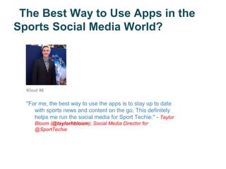 The Best Way to Use Apps in the
Sports Social Media World?




  Klout 46


  "For me, the best way to use the apps is to stay up to date
     with sports news and content on the go. This definitely
     helps me run the social media for Sport Techie." - Taylor
     Bloom (@taylorhbloom); Social Media Director for
     @SportTechie
 
