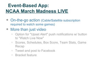 Event-Based App:
NCAA March Madness LIVE
•   On-the-go action (Cable/Satellite subscription
    required to watch some games)
•   More than just video
    o   Option for "Upset Alert" push notifications w/ button
        to "Watch Live Now"
    o   Scores, Schedules, Box Score, Team Stats, Game
        Recap
    o   Tweet and post to Facebook
    o   Bracket feature
 
