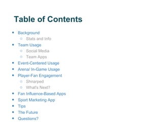 Table of Contents
•   Background
     o Stats and Info
•   Team Usage
     o Social Media
     o Team Apps
•   Event-Centered Usage
•   Arena/ In-Game Usage
•   Player-Fan Engagement
     o Shnarped
     o What's Next?
•   Fan Influence-Based Apps
•   Sport Marketing App
•   Tips
•   The Future
•   Questions?
 