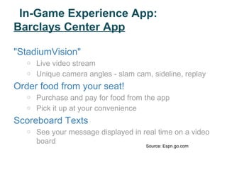 In-Game Experience App:
Barclays Center App

"StadiumVision"
   o   Live video stream
   o   Unique camera angles - slam cam, sideline, replay
Order food from your seat!
   o   Purchase and pay for food from the app
   o   Pick it up at your convenience
Scoreboard Texts
   o   See your message displayed in real time on a video
       board
                                      Source: Espn.go.com
 