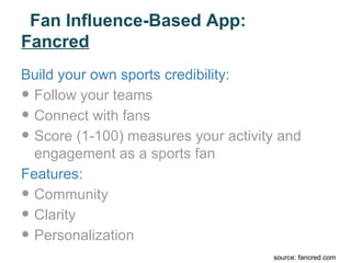 Fan Influence-Based App:
Fancred
Build your own sports credibility:
• Follow your teams
• Connect with fans
• Score (1-100) measures your activity and
  engagement as a sports fan
Features:
• Community
• Clarity
• Personalization
                                     source: fancred.com
 