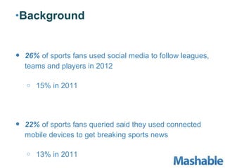 •Background



•   26% of sports fans used social media to follow leagues,
    teams and players in 2012

    o   15% in 2011




•   22% of sports fans queried said they used connected
    mobile devices to get breaking sports news

    o   13% in 2011
 