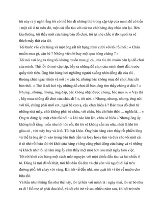 tôi nảy ra ý nghĩ rằng tôi có thể bán đi những thứ trong cặp táp của mình để có tiền
: một cái ô tô màu đỏ, một cái đầu tàu với cái toa chở hàng duy nhất còn lại. Bên
kia đường, tôi thấy một cửa hàng bán đồ chơi, tôi tự nhủ chắc ở đó người ta sẽ
thích mấy thứ của tôi.
Tôi bước vào cửa hàng và một ông rất tốt bụng mỉm cười với tôi rồi hỏi : « Cháu
muốn mua gì, cậu bé ? Những viên bi hay một quả bóng chăng ? »
Tôi nói với ông ta rằng tôi không muốn mua gì cả , mà tôi chỉ muốn bán lại đồ chơi
của mình. Thế rồi tôi mở cặp táp, bầy ra những đồ chơi của mình dưới đất, trước
quầy tính tiền. Ông bán hàng hơi nghiêng người xuống nhìn đống đồ của tôi ,
thoáng chút ngạc nhiên và nói : « cậu bé, nhưng bác không mua đồ chơi, bác chỉ
bán thôi. » Thế là tôi hỏi vậy những đồ chơi để bán, ông tìm thấy chúng ở đâu ? «
Nhưng , nhưng, nhưng, ông đáp, bác không nhặt được chúng, bác mua ». « Vậy thì
, hãy mua những đồ chơi của cháu đi ! », tôi nói. « Nhưng, nhưng, nhưng, ông nói
với tôi, chúng phải mới cơ , ngài bé con ạ, cậu chưa hiểu à ? Bác mua đồ chơi từ
những nhà máy, chứ không phải từ cháu, với cháu, bác chỉ bán thôi … nghĩa là… »
Ông ta dừng lại một chút rồi nói : « khi nào lớn lên, cháu sẽ hiểu » Nhưng ông ấy
không biết rằng : nếu như tôi lớn rồi, thì tôi sẽ không cần xu nữa, nhất là khi tôi
giàu có , với máy bay và ô tô. Tôi bật khóc. Ông bán hàng cảm thấy rất phiền lòng
và thế là ông ấy đi vào trong bàn tính tiền và loay hoay tìm và đưa cho tôi một cái
ô tô nhỏ rồi bảo tôi rời khỏi cửa hàng vì ông cũng phải đóng cửa hàng và vì những
vị khách như tôi sẽ làm ông ấy cảm thấy mệt mỏi hơn sau một ngày làm việc.
Tôi rời khỏi cửa hàng một cách mãn nguyện với một chiếc đầu tàu và hai chiếc ô
tô. Đúng là trời đã tối thật, trời bắt đầu tối đen và chỉ còn vài người đi lại trên
đường phố, tôi chạy vội vàng. Khi tôi về đến nhà, mẹ quát tôi vì tôi về muộn cho
bữa tối.
Và hầu như những lần như thế này, tôi tự hứa với mình là : ngày mai, tôi sẽ bỏ nhà
ra đi ! Bố mẹ sẽ phải đau khổ, và tôi chỉ trở về sau nhiều năm sau, khi tôi trở nên
 