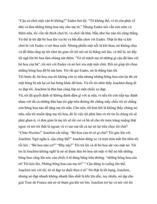 “Cậu có chơi một ván bi không?” Eudes hỏi tôi. “Tớ không thể, vì tớ còn phải về
nhà và đưa những bông hoa này cho mẹ tớ.” Nhung Eudes nói vẫn còn sớm và
thêm nữa, tôi vốn rất thích chơi bi, và chơi rất khá. Hầu như lúc nào tôi cũng thắng.
Và thế là tôi đặt bó hoa lên vỉa hè và bắt đầu chơi với Eudes. Thật là thú vị khi
chơi bi với Eudes vì nó thua suốt. Nhưng phiền một nỗi là khi thua, nó không chịu
và đổ thừa rằng tại tôi chơi ăn gian rồi tôi nói nó là thằng nói láo, và thế là, nó đẩy
tôi ngã lên bó hoa làm chúng nát thêm. “Tớ sẽ mách mẹ tớ những gì cậu đã làm với
bó hoa của bà”, tôi nói với Eudes và nó hơi xìu mặt một chút. Rồi nó giúp tôi chọn
những bông hoa đỡ bị nát hơn. Tôi rất quí Eudes, nó là thằng bạn tốt.
Tôi bước đi, bó hoa của tôi không còn to nữa nhưng những bông hoa còn lại thì cứ
một bông bị nát lại có hai bông khác đỡ hơn. Và rồi tôi nhìn thấy Joachim đang đi
xe đạp tới. Joachim là đứa bạn cùng lớp có một chiếc xe đạp.
Và, tôi đã quyết định sẽ không đánh đấm gì với ai nữa, vì nếu tôi còn tiếp tục đánh
nhau với tất cả những đứa bạn tôi gặp trên đường thì chẳng mấy chốc tôi sẽ chẳng
còn bông hoa nào để tặng mẹ tôi nữa. Cho nên, tốt hơn hết là không thấy chúng nó
nữa, nếu tôi muốn tặng mẹ tôi hoa, đó là việc tôi phải làm và tôi tin là chúng nó sẽ
phải ghen tị, vì đơn giản là mẹ tôi sẽ rất vui và bà sẽ cho tôi món tráng miệng thật
ngon và nói tôi thật là ngoan và vì sao mà tất cả tụi nó lại trêu chọc tôi chứ?
“Chào Nicolas!” Joachim cất tiếng. “Bó hoa của tớ có gì chứ? Tôi gào lên với
Joachim. Ngớ ngẩn à, cậu cũng thế!” Joachim dừng xe và trợn tròn mắt lên nhìn tôi
rồi hỏi : “Bó hoa nào cơ?” “Đây này!” Tôi trả lời và dí bó hoa sát vào mặt nó. Tôi
tin là Joachim không nghĩ là nó sẽ được đưa bó hoa sát mặt vì thế nó hất những
bông hoa văng lên nóc của chiếc ô tô đang băng trên đường. “những bông hoa của
tớ! Tôi kêu lên, Những bông hoa của mẹ tớ!” “ Cậu đừng lo cuống lên thế,
Joachim nói với tôi, tớ sẽ đạp xe đuổi theo ô tô” Nó thật là tốt bụng, Joachim,
nhưng nó đạp nhanh không nhanh lắm nhất là khi lên dốc, tuy nhiên, nó tập cho
giải Tour de France mà nó sẽ tham gia khi nó lớn. Joachim trở lại và nói với tôi
 