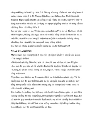 rằng nó không thể đuổi kịp chiếc ô tô. Nhưng nó mang về cho tôi một bông hoa rơi
xuống từ nóc chiếc ô tô đó. Nhưng thật chẳng may là bông hoa đó đã bị nát rồi.
Joachim đã phóng rất nhanhh và xuống dốc để về nhà nó còn tôi, tôi trở về nhà với
bông hoa đã nhàu nhĩ của tôi. Cổ họng tôi nghẹn lại giống như khi tôi mang về nhà
cái bảng điểm với những điểm 0.
Tôi mở cửa và nói với mẹ: “Chúc mừng sinh nhật mẹ!” và tôi bắt đầu khóc. Mẹ tôi
nhìn bông hoa, thoáng chút ngạc nhiên và bà nhấc bổng tôi lên rồi thơm lên má tôi
mấy lần, mẹ nói bà chưa bao giờ nhận được một bó hoa đẹp như thế này và mẹ
cắm bông hoa vào cái lọ lớn màu xanh trong phòng khách.
Các bạn nói những gì các bạn muốn nhưng mẹ tôi, bà thật tuyệt vời!
NGÀY KHAI GIẢNG
Mẹ bảo ngày mai chúng tôi sẽ đi mua một vài thứ để chuẩn bị cho lễ khai giảng.
- Vài thứ gì?- Bố hỏi
- Nhiều thứ-Mẹ đáp. Này nhé: Một cái cặp mới, một hộp bút, và một đôi giày.
- Lại một đôi giày nữa ư?-Bố kêu lên. Không thể tin được! Cứ như nó ăn giày vậy!
- Không, nó chỉ ăn súp để chóng lớn thôi, mẹ nói. Và khi cu cậu lớn lên thì chân
cũng to lên theo.
Ngày hôm sau, tôi theo mẹ đi mua đồ, tôi và mẹ hơi cãi nhau vì đôi giày. Tôi thì
muốn mua một đôi giày thể thao, còn mẹ thì lại muốn mua cho tôi một đôi giày
bằng da thật chắc chắn, nếu như tôi không ưng thì chúng tôi sẽ về nhà luôn, và
chắc chắn bố sẽ không vui.
Cái chú bán ở cửa hàng thật tốt bụng: chú cho tôi thử một đống giày, rồi giải thích
với mẹ tôi rằng đôi nào cũng tốt cả, nhưng mẹ không thể nào quyết định được. Rồi
có một đôi giày màu hạt dẻ mà chú ấy rất thích, mẹ hỏi tôi có thấy thoải mái khi đi
đôi giày đó không, tôi trả lời có vì tôi không muốn làm phiền lòng chú bán hàng,
trong khi đôi giày đó làm tôi cảm thấy hơi đau.
 