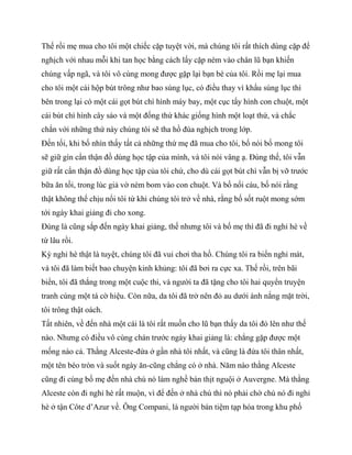 Thế rồi mẹ mua cho tôi một chiếc cặp tuyệt vời, mà chúng tôi rất thích dùng cặp để
nghịch với nhau mỗi khi tan học bằng cách lấy cặp ném vào chân lũ bạn khiến
chúng vấp ngã, và tôi vô cùng mong được gặp lại bạn bè của tôi. Rồi mẹ lại mua
cho tôi một cái hộp bút trông như bao súng lục, có điều thay vì khẩu súng lục thì
bên trong lại có một cái gọt bút chì hình máy bay, một cục tẩy hình con chuột, một
cái bút chì hình cây sáo và một đống thứ khác giống hình một loạt thứ, và chắc
chắn với những thứ này chúng tôi sẽ tha hồ đùa nghịch trong lớp.
Đến tối, khi bố nhìn thấy tất cả những thứ mẹ đã mua cho tôi, bố nói bố mong tôi
sẽ giữ gìn cẩn thận đồ dùng học tập của mình, và tôi nói vâng ạ. Đúng thế, tôi vẫn
giữ rất cẩn thận đồ dùng học tập của tôi chứ, cho dù cái gọt bút chì vẫn bị vỡ trước
bữa ăn tối, trong lúc giả vờ ném bom vào con chuột. Và bố nổi cáu, bố nói rằng
thật không thể chịu nổi tôi từ khi chúng tôi trở về nhà, rằng bố sốt ruột mong sớm
tới ngày khai giảng đi cho xong.
Đúng là cũng sắp đến ngày khai giảng, thế nhưng tôi và bố mẹ thì đã đi nghỉ hè về
từ lâu rồi.
Kỳ nghỉ hè thật là tuyệt, chúng tôi đã vui chơi tha hồ. Chúng tôi ra biển nghỉ mát,
và tôi đã làm biết bao chuyện kinh khủng: tôi đã bơi ra cực xa. Thế rồi, trên bãi
biển, tôi đã thắng trong một cuộc thi, và người ta đã tặng cho tôi hai quyển truyện
tranh cùng một tá cờ hiệu. Còn nữa, da tôi đã trở nên đỏ au dưới ánh nắng mặt trời,
tôi trông thật oách.
Tất nhiên, về đến nhà một cái là tôi rất muốn cho lũ bạn thấy da tôi đỏ lên như thế
nào. Nhưng có điều vô cùng chán trước ngày khai giảng là: chẳng gặp được một
mống nào cả. Thằng Alceste-đứa ở gần nhà tôi nhất, và cũng là đứa tôi thân nhất,
một tên béo tròn và suốt ngày ăn-cũng chẳng có ở nhà. Năm nào thằng Alceste
cũng đi cùng bố mẹ đến nhà chú nó làm nghề bán thịt nguội ở Auvergne. Mà thằng
Alceste còn đi nghỉ hè rất muộn, vì để đến ở nhà chú thì nó phải chờ chú nó đi nghỉ
hè ở tận Côte d’Azur về. Ông Compani, là người bán tiệm tạp hóa trong khu phố
 