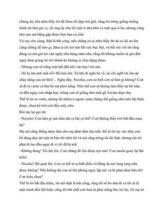 chúng tôi, khi nhìn thấy tôi đã khen tôi đẹp trai ghê, rằng tôi trông giống miếng
bánh mì tẩm gia vị, rồi ông ấy cho tôi một ít nho khô và một quả ô-liu, nhưng cũng
làm sao mà bằng gặp được bọn bạn cơ chứ.
Và suy cho cùng, thật là bất công, nếu chẳng có ai nhìn thấy thì da có đỏ au lên
cũng chẳng để làm gì, đâm ra tôi trở nên hết sức bực bội, và bối nói với tôi rằng
đừng có mà giở trò văn nghệ như hàng năm nữa, rằng bố không muốn từ giờ đến
ngày khai giảng tôi trở thành kẻ không ai chịu đựng được.
- Nhưng con sẽ trắng toát hết đến khi vào học!-tôi nói.
- Nó bị ám ảnh mất rồi!-Bố kêu lên. Từ khi đi nghỉ hè về, nó chỉ nghĩ tới làn da
cháy nắng của nó thôi!... Nghe đây, Nicolas, con có biết con sẽ làm gì không? Con
sẽ đi ra vườn và tha hồ mà phơi nắng. Như thế con sẽ không làm điếc tai bố nữa,
và đến ngày con nhập học, trông con sẽ giống như một gã Tarzan thực thụ.
Thế là tôi ra vườn, nhưng tất nhiên ở ngoài vườn chẳng thể giống như trên bãi biển
được, chưa kể trời còn đầy mây nữa.
Rồi mẹ lại gọi tôi:
- Nicolas! Con làm gì mà nằm dài ra bãi cỏ thế? Con không thấy trời bắt đầu mưa
hả?
Mẹ nói rằng thằng nhóc làm cho mẹ phát điên lên mất, thế là tôi lại vào nhà; còn
bố đang đọc dở một tờ báo thì nhìn tôi và nói rằng trông tôi đỏ thật, nhưng mà tôi
phải đi lau đầu ngay đi vì tôi đã bị ướt.
- Không đúng! Tôi hét lên. Con chẳng đỏ lên được tẹo nào! Con muốn quay lại bãi
biển!
- Nicolas! Bố quát lên. Con có thể tỏ ra biết điều và đừng ăn nói lung tung nữa
được không? Nếu không thì con sẽ lên phòng ngay lập tức và bị phạt nhịn bữa tối!
Con hiểu chưa?
Thế là tôi bắt đầu khóc, tôi nói thật là bất công, rằng tôi sẽ bỏ nhà đi và tôi sẽ đi
một mình đến bãi biển, rằng tôi thà chết còn hơn là phải trắng bóc trở lại, rồi mẹ từ
 