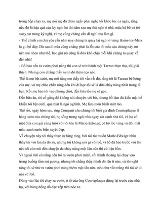 trong bếp chạy ra, mẹ nói mẹ đã chán ngấy phải nghe tôi khóc lóc cả ngày, rằng
nếu đó là hậu quả của kỳ nghỉ hè thì năm sau mẹ thà nghỉ ở nhà, mặc kệ bố và tôi
xoay xở trong kỳ nghỉ, vì mẹ cũng chẳng cần đi nghỉ mà làm gì.
- Thế chính em chả yêu cầu năm nay chúng ta quay lại nghỉ ở vùng Bains-les-Mers
là gì, bố đáp. Dù sao đi nữa cũng chẳng phải là lỗi của tôi nếu cậu chàng này trở
nên mè nheo như thế, bao giờ nó cũng là đứa khó chịu mỗi khi chúng ta quay về
đến nhà!
- Bố bảo nếu ra vườn phơi nắng thì con sẽ trở thành một Tarzan thực thụ, tôi giải
thích. Nhưng con chẳng thấy mình đỏ thêm tẹo nào.
Thế là mẹ bật cười, mẹ nói rằng mẹ thấy tôi vẫn rất đỏ, rằng tôi là Tarzan bé bỏng
của mẹ, và mẹ chắc chắn rằng đến khi đi học tôi sẽ là đứa cháy nắng nhất trong lũ
bạn. Rồi mẹ bảo tôi vào phòng chơi, đến bữa tối mẹ sẽ gọi.
Đến bữa ăn, tôi cố gắng để không nói chuyện với bố, nhưng bố làm đủ kiểu mặt hề
khiến tôi bật cười, quả thật là ngộ nghĩnh. Mẹ làm món bánh mứt táo.
Thế rồi, ngày hôm sau, ông Compani cho chúng tôi biết gia đình Courteplaque là
hàng xóm của chúng tôi, họ sống trong ngôi nhà ngay sát cạnh nhà tôi, và họ có
một đứa con gái cùng tuổi với tôi tên là Marie-Edwige, có bộ tóc vàng và đôi mắt
màu xanh nước biển tuyệt đẹp.
Về chuyện này tôi thấy thực sự lúng túng, bởi tôi rất muốn Marie-Edwige nhìn
thấy tôi với làn da đỏ au, nhưng tôi không nói gì với bố, vì bố đã báo trước với tôi
nếu tôi còn nói đến chuyện da cháy nắng một lần nữa thì cứ liệu hồn.
Vì ngoài trời có nắng nên tôi ra vườn phơi mình, rồi thỉnh thoảng lại chạy vào
trong buồng tắm soi gương, nhưng tôi chẳng thấy mình đỏ lên tí nào, và tôi nghĩ
rằng tôi sẽ thử ra vườn phơi nắng thêm một lần nữa, nếu như vẫn trắng thì tôi sẽ đi
nói với bố.
Đúng vào lúc tôi chạy ra vườn, ô tô của ông Courteplaque dừng lại trước cửa nhà
họ, với hàng đống đồ đạc xếp trên nóc xe.
 