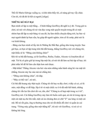 Thế rồi Marie-Edwige xuống xe, và khi nhìn thấy tôi, cô nàng giờ tay vẫy chào.
Còn tôi, tôi đã đỏ lừ hết cả người.[/align]
NHỮNG KẺ BẤT BẠI
Bọn mình sẽ lập ra một bắng… Chính thằng Geoffroy đã nghĩ ra ý đó. Trong giờ ra
chơi, nó nói với chúng tôi nó vừa đọc xong một quyển truyện trong đó có một
nhóm bạn đã lập ra một băng và sau đó, họ làm nhiều chuyện động trời, họ bảo vệ
mọi người đánh lại bọn xấu, họ giúp đỡ người nghèo, tóm cổ lũ cướp, phải nói là
vui kinh khủng.
- Băng của bọn mình sẽ lấy tên là Những Kẻ Bất Bại, giống như trong truyện. Sau
giờ học, cả bọn sẽ tập trung trên bãi đất hoang, thằng Geoffroy nói với chúng tôi;
mật khẩu sẽ là: “Dũng cảm không chùn!”
Khi tôi ra bãi đất hoang, cả lũ Geoffroy, Rufus, Eudes, Alceste và Joachim đã có
mặt. Tôi bị cô giáo giữ lại trong lớp một lát, cô nói tôi đã làm sai bài tập số học; tôi
phải nhắc bố để bố làm cẩn thận hơn mới được.
- Mật khẩu? Thằng Alceste vừa hỏi vừa ném những mẩu bánh sừng bò vào mặt tôi
(thằng Alceste này lúc nào mà nó chẳng ăn).
- “Dũng cảm không chùn”, tôi đáp.
- “Mày có thể vào”, nó nói..
Cái bãi đất hoang này thật tuyệt. Chúng tôi rất hay ra đây chơi; ở đây có cỏ, có lũ
mèo, một đống vỏ đồ hộp, lốp ô tô và một chiếc xe ô tô đã mất hết bánh, những
chúng tôi vẫn leo lên chơi rất vui, dỉn, dỉn! “Chúng ta sẽ họp mặt trong xe ô tô”,
Geoffroy nói. Cái thằng Geoffroy này làm tôi buồn cười quá, nó rút từ trong cặp ra
một cái mặt nạ che lên mắt, một cái áo choàng đen có chữ “Z” sau lưng và một cái
mũ. Bố nó rất giàu, ông ta thường mua cho nó rất nhiều đồ chơi và quần áo cải
trang. “Trông mày giống như một thằng hề”, tôi nói với Geoffroy, và nó có vẻ
không hài lòng.
 