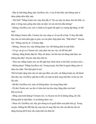 - Đây là một băng đảng mật, Geoffroy nói, vì tao là thủ lĩnh, nên không một ai
được phép nhìn thấy mặt.
- Thủ lĩnh? Thằng Eudes nói, mày đùa đấy à? Tại sao mày lại được làm thủ lĩnh, có
phải vì trông mày giống như một cái nấm với cái mũ trên đầu không?
- Không, Geoffroy nói, mà vì chính ta là người đã nghĩ ra ý tưởng lập băng, có thế
thôi!
Rồi thằng Clotaire đến. Clotaire lúc nào cũng ra về sau tất cả lớp. Vì học dốt nhất
lớp, nên nó luôn phải gặp cô giáo, nó còn phải chép phạt nữa. “Mật khẩu?” Alceste
hỏi. “Dũng cảm kỳ lạ”, Clotaire đáp.
- Không, Alceste nói, mày không được vào. Đó không phải là mật khẩu.
- Cái gì, cái gì cơ, Clotaire nói, mày phải cho tao vào, cái đồ béo phì!
- Không, thằng Rufus đáp lời. Mày chỉ được vào khi nào nói đúng mật hiệu, tao
không đùa đâu! Alceste, hãy theo dõi nó.
- Theo tao, thằng Eudes nói, tao đề nghị bọn mình chọn ra thủ lĩnh, un deux trois…
- Không được! Thằng Geoffroy nói. Trong truyện, thủ lĩnh là người dũng cảm và
khéo léo nhất. Thủ lĩnh phải là tao!
Thế là Eudes tặng luôn cho nó một quả đấm vào mũi, cái thằng Eudes ấy rất khoái
làm như vậy. Geoffroy ngã lăn ra đất, cái mặt nạ lệch sang một bên và hai tay ôm
lấy mũi.
- Đã thế, Geoffroy nói, mày sẽ không được vào trong băng nữa!
- Ôi dào! Eudes nói, tao thà về nhà chơi tàu hỏa chạy bằng điện còn hơn!
Rồi nó bỏ đi.
- Dũng cảm kinh khủng? Clotaire nói, và Alceste trả lời là không đúng, đó vẫn
không phải là mật khẩu, và nó không được vào.
- Được rồi, Geoffroy nói, bây giờ chúng ta sẽ quyết định xem phải làm gì. Trong
truyện, Những Kẻ Bất Bại lấy máy bay đi sang Mỹ tìm chú của đứa bé mồ côi
đáng thương đã bị bọn xấu cướp mất của thừa kế.
 