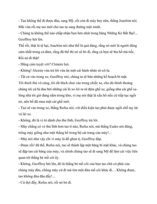- Tao không thể đi được đâu, sang Mỹ, rồi còn đi máy bay nữa, thằng Joachim nói.
Mãi vừa rồi mẹ tao mới cho tao tự sang đường một mình.
- Chúng ta không thể nào chấp nhận bọn hèn nhát trong băng Những Kẻ Bất Bại!...
Geoffroy hét lên.
Thế rồi, thật là tệ hại, Joachim nói như thế là quá đáng, rằng nó mới là người dũng
cảm nhất trong cả đám, rằng đã thế thì nó sẽ bỏ đi, rằng cả bọn sẽ tha hồ mà tiếc.
Rồi nó đi thật!
- Dũng cảm tuyệt vời? Clotaire hỏi.
- Không! Alceste vừa trả lời vừa ăn một cái bánh nhân sô-cô-la.
- Tất cả vào trong xe, Geoffroy nói, chúng ta sẽ bàn những kế hoạch bí mật.
Tôi thích thú vô cùng, tôi rất thích chui vào trong chiếc xe, cho dù thỉnh thoảng
chúng tôi cứ bị đau bởi những cái lò xo lòi ra từ đệm ghế xe, giống như cái ghế sa-
lông nhà tôi giờ đang nằm trong kho, vì mẹ nói thật là xấu hổ nếu cứ tiếp tục ngồi
nó, nên bố đã mua một cái ghế mới.
- Tao sẽ vào trong xe, thằng Rufus nói, với điều kiện tao phải được ngồi chỗ tay lái
và lái xe.
- Không, đó là vị trí dành cho thủ lĩnh, Geoffroy trả lời.
- Mày chẳng có vẻ thủ lĩnh hơn tao tí nào, Rufus nói, mà thằng Eudes nói đúng,
trông mày giống như một thằng hề trong bộ cải trang của mày!...
- Mày nói như vậy chỉ vì mày là đồ ghen tị, Geoffroy đáp.
- Được rồi! đã thế, Rufus nói, tao sẽ thành lập một băng bí mật khác, và chúng tao
sẽ đập tan cái băng của mày, và chính chúng tao sẽ đi sang Mỹ để làm cái việc liên
quan tới thằng bé mồ côi ấy.
- Không, Geoffroy hét lên, đó là thằng bé mồ côi của bọn tao chứ có phải của
chúng mày đâu, chúng mày cứ đi mà tìm một đứa mồ côi khác đi… Không được,
tao không đùa đâu đấy!...
- Cứ đợi đấy, Rufus nói, rồi nó bỏ đi.
 
