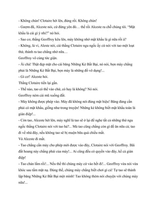 - Không chùn! Clotaire hét lên, đúng rồi. Không chùn!
- Gượm đã, Alceste nói, cứ đứng yên đó… thế rồi Alceste ra chỗ chúng tôi. “Mật
khẩu là cái gì ý nhỉ?” nó hỏi.
- Sao cơ, thằng Geoffroy kêu lên, mày không nhớ mật khẩu là gì nữa rồi à?
- Không, là vì, Aleste nói, cái thằng Clotaire ngu ngốc ấy cứ nói với tao một loạt
thứ, thành ra tao chẳng nhớ nữa…
Geoffroy vô cùng tức giận.
- Ái chà! Thật đẹp mặt cho cái băng Những Kẻ Bất Bại, nó nói, bọn mày chẳng
phải là Những Kẻ Bất Bại, bọn mày là những đồ vô dụng!...
- Gì cơ? Alceste hỏi.
Thằng Clotaire tiến lại gần.
- Thế nào, tao có thể vào chứ, có hay là không? Nó nói.
Geoffroy ném cái mũ xuống đất.
- Mày không được phép vào. Mày đã không nói đúng mật hiệu! Băng đảng cần
phải có mật khẩu, giống như trong truyện! Những kẻ không biết mật khẩu toàn là
gián điệp!...
- Còn tao, Alceste hét lên, mày nghĩ là tao sẽ ở lại để nghe tất cả những thứ ngu
ngốc thằng Clotaire nói với tao hả?... Mà tao cũng chẳng còn gì để ăn nữa cả; tao
đi về nhà đây, nếu không tao sẽ bị muộn bữa quà chiều mất.
Và Alceste đi mất.
- Tao chẳng cần mày cho phép mới được vào đây, Clotaire nói với Geoffroy. Bãi
đất hoang này chẳng phải của mày!... Ai cũng đều có quyền vào đây, kể cả gián
điệp!
- Tao chán lắm rồi!... Nếu thế thì chúng mày cứ vào hết đi!... Geoffroy vừa nói vừa
khóc sau tấm mặt nạ. Đúng thế, chúng mày chẳng biết chơi gì cả! Tự tao sẽ thành
lập băng Những Kẻ Bất Bại một mình! Tao không thèm nói chuyện với chúng mày
nữa!...
 