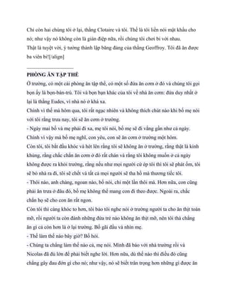 Chỉ còn hai chúng tôi ở lại, thằng Clotaire và tôi. Thế là tôi liền nói mật khẩu cho
nó; như vậy nó không còn là gián điệp nữa, rồi chúng tôi chơi bi với nhau.
Thật là tuyệt vời, ý tưởng thành lập băng đảng của thằng Geoffroy. Tôi đã ăn được
ba viên bi![/align]
__________________
PHÒNG ĂN TẬP THỂ
Ở trường, có một cái phòng ăn tập thể, có một số đứa ăn cơm ở đó và chúng tôi gọi
bọn ấy là bọn-bán-trú. Tôi và bọn bạn khác của tôi về nhà ăn cơm: đứa duy nhất ở
lại là thằng Eudes, vì nhà nó ở khá xa.
Chính vì thế mà hôm qua, tôi rất ngạc nhiên và không thích chút nào khi bố mẹ nói
với tôi rằng trưa nay, tôi sẽ ăn cơm ở trường.
- Ngày mai bố và mẹ phải đi xa, mẹ tôi nói, bố mẹ sẽ đi vắng gần như cả ngày.
Chính vì vậy mà bố mẹ nghĩ, con yêu, con sẽ ăn cơm ở trường một hôm.
Còn tôi, tôi bắt đầu khóc và hét lên rằng tôi sẽ không ăn ở trường, rằng thật là kinh
khủng, rằng chắc chắn ăn cơm ở đó rất chán và rằng tôi không muốn ở cả ngày
không được ra khỏi trường, rằng nếu như mọi người cứ ép tôi thì tôi sẽ phát ốm, tôi
sẽ bỏ nhà ra đi, tôi sẽ chết và tất cả mọi người sẽ tha hồ mà thương tiếc tôi.
- Thôi nào, anh chàng, ngoan nào, bố nói, chỉ một lần thôi mà. Hơn nữa, con cũng
phải ăn trưa ở đâu đó, bố mẹ không thể mang con đi theo được. Ngoài ra, chắc
chắn họ sẽ cho con ăn rất ngon.
Còn tôi thì càng khóc to hơn, tôi bảo tôi nghe nói ở trường người ta cho ăn thịt toàn
mỡ, rồi người ta còn đánh những đứa trẻ nào không ăn thịt mỡ, nên tôi thà chẳng
ăn gì cả còn hơn là ở lại trường. Bố gãi đầu và nhìn mẹ.
- Thế làm thế nào bây giờ? Bố hỏi.
- Chúng ta chẳng làm thế nào cả, mẹ nói. Mình đã báo với nhà trường rồi và
Nicolas đã đủ lớn để phải biết nghe lời. Hơn nữa, dù thế nào thì điều đó cũng
chẳng gây đau đớn gì cho nó; như vậy, nó sẽ biết trân trọng hơn những gì được ăn
 