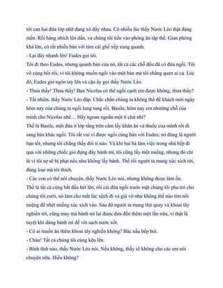 tới can hai đứa lớp nhỡ đang xô đẩy nhau. Có nhiều lúc thầy Nước Lèo thật đáng
mến. Rồi hàng nhích lên dần, và chúng tôi tiến vào phòng ăn tập thể. Gian phòng
khá lớn, có rất nhiều bàn với tám cái ghế xếp xung quanh.
- Lại đây nhanh lên! Eudes gọi tôi.
Tôi đi theo Eudes, nhưng quanh bàn của nó, tất cả các chỗ đều đã có đứa ngồi. Tôi
vô cùng bối rối, vì tôi không muốn ngồi vào một bàn mà tôi chẳng quen ai cả. Lúc
đó, Eudes giơ ngón tay lên và cậu ấy gọi thầy Nước Lèo.
- Thưa thầy! Thưa thầy! Bạn Nicolas có thể ngồi cạnh em được không, thưa thầy?
- Tất nhiên, thấy Nước Lèo đáp. Chắc chắn chúng ta không thể để khách mời ngày
hôm nay của chúng ta ngồi lung tung rồi. Basile, hôm nay em nhường chỗ của
mình cho Nicolas nhé… Hãy ngoan ngoãn một tí chứ nhỉ?
Thế là Basile, một đứa ở lớp tầng trên cầm lấy khăn ăn và thuốc của mình rồi đi
sang bàn khác ngồi. Tôi rất vui vì được ngồi cùng bàn với Eudes; nó đúng là người
bạn tốt, nhưng tôi chẳng thấy đói tí nào. Và khi hai bà làm việc trong nhà bếp đi
qua với những chiếc giỏ đựng đầy bánh mì, tôi cũng lấy một miếng, nhưng đó chỉ
là vì tôi sợ sẽ bị phạt nếu như không lấy bánh. Thế rồi người ta mang xúc xích tới,
đúng loại mà tôi thích.
- Các con có thể nói chuyện, thầy Nước Lèo nói, nhưng không được làm ồn.
Thế là tất cả cùng bắt đầu hét lên, rồi cái đứa ngồi trước mặt chúng tôi pha trò cho
chúng tôi cười, nó làm cho mắt lác xệch đi và giả vờ như không thể nào tìm nổi
miệng để nhét miếng xúc xích vào. Sau đó người ta mang thịt quay và khoai tây
nghiền tới, cũng may mà bánh mì lại được đưa đến thêm một lần nữa, vì thật là
tuyệt khi dùng bánh mì để vét sạch nước xốt.
- Có ai muốn ăn thêm khoai tây nghiền không? Bác nấu bếp hỏi.
- Cháu! Tất cả chúng tôi cùng kêu lên.
- Bình tĩnh nào, thầy Nước Lèo nói. Nếu không, thầy sẽ không cho các em nói
chuyện nữa. Hiểu không?
 