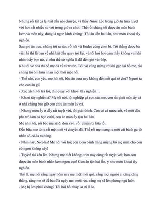 Nhưng rồi tất cả lại bắt đầu nói chuyện, vì thầy Nước Lèo trong giờ ăn trưa tuyệt
vời hơn rất nhiều so với trong giờ ra chơi. Thế rồi chúng tôi được ăn món bánh
kem,và món này, đúng là ngon kinh khủng! Tôi ăn đến hai lần, như món khoai tây
nghiền.
Sau giờ ăn trưa, chúng tôi ra sân, rồi tôi và Eudes cùng chơi bi. Tôi thắng được ba
viên bi thì lũ bạn về nhà bắt đầu quay trở lại, và tôi hơi hơi cảm thấy không vui khi
nhìn thấy bọn nó, vì như thế có nghĩa là đã đến giờ vào lớp.
Khi tôi về nhà thì bố mẹ đã về từ trước. Tôi vô cùng mừng rỡ khi gặp lại bố mẹ, rồi
chúng tôi ôm hôn nhau một thôi một hồi.
- Thế nào, con yêu, mẹ hỏi tôi, bữa ăn trưa nay không đến nỗi quá tệ chứ? Người ta
cho con ăn gì?
- Xúc xích, tôi trả lời, thịt quay với khoai tây nghiền…
- Khoai tây nghiền à? Mẹ tôi nói, tội nghiệp gà con của mẹ, con rất ghét món ấy và
ở nhà chẳng bao giờ con chịu ăn món ấy cả.
- Nhưng món ấy ở đấy rất tuyệt vời, tôi giải thích. Còn có cả nước xốt, và một đứa
pha trò làm cả bọn cười, con ăn món ấy tận hai lần.
Mẹ nhìn tôi, rồi bảo mẹ sẽ đi dọn va-li rồi chuẩn bị bữa tối.
Đến bữa, mẹ tỏ ra rất mệt mỏi vì chuyến đi. Thế rồi mẹ mang ra một cái bánh ga-tô
nhân sô-cô-la to đùng.
- Nhìn này, Nicolas! Mẹ nói với tôi; con xem bánh tráng miệng bố mẹ mua cho con
có ngon không này!
- Tuyệt! tôi kêu lên. Nhưng mẹ biết không, trưa nay cũng rất tuyệt vời; bọn con
được ăn món bánh nhân kem ngon cực! Con ăn tận hai lần, y như món khoai tây
nghiền.
Thế là, mẹ nói rằng ngày hôm nay mẹ mệt mỏi quá, rằng mọi người ai cũng căng
thẳng, rằng mẹ sẽ để bát đĩa ngày mai mới rửa, rằng mẹ sẽ lên phòng ngủ luôn.
- Mẹ bị ốm phải không? Tôi hỏi bố, thấy lo ơi là lo.
 