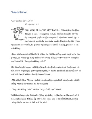 Những kẻ bất bại
Ngày gửi bài: 22/11/2010
Số lượt đọc: 312
BỌN MÌNH SẼ LẬP RA MỘT BĂNG… Chính thằng Geoffroy
đã nghĩ ra ý đó. Trong giờ ra chơi, nó nói với chúng tôi nó vừa
đọc xong một quyển truyện trong đó có một nhóm bạn đã lập ra
một băng và sau đó, họ làm nhiều truyện động trời, họ bảo vệ mọi
người đánh lại bọn xấu, họ giúp đỡ người nghèo, tóm cổ lũ cướp, phải nói là vui
kinh khủng.
- Băng của bọn mình sẽ lấy tên là Những Kẻ Bất Bại, giống như trong truyện. Sau
giờ học, cả bọn sẽ tập trung trên bãi đất hoang, thằng Geoffroy nói với chúng tôi;
mật khẩu sẽ là: “Dũng cảm không chùn!”
Khi tôi ra bãi đất hoang, cả lũ Geoffroy, Rufus, Eudes, Alceste và Joachim đã có
mặt. Tôi bị cô giáo giữ lại trong lớp một lát, cô nói tôi đã làm sai bài tập số học; tôi
phải nhắc bố để bố làm cẩn thận hơn mới được.
- Mật khẩu? thằng Alceste vừa hỏi vừa ném những mẩu bánh sừng bò vào mặt tôi
(thằng Alceste này lúc nào mà nó chẳng ăn).
“Dũng cảm không chùn”, tôi đáp. “Mày có thể vào”, nó nói.
Cái bãi đất hoang này thật tuyệt. Chúng tôi rất hay ra đây chơi; ở đây có cỏ, có lũ
mèo, một đống vỏ đồ hộp, lốp ô tô và một chiếc xe ô tô đã mất hết bánh, nhưng
chúng tôi vẫn leo lên chơi rất vui, dỉn, dỉn!
 