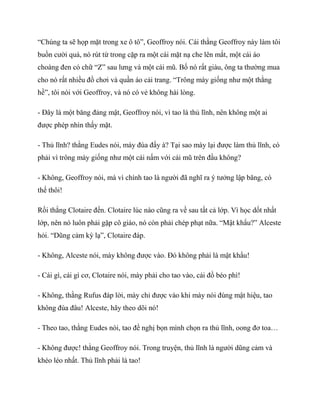 “Chúng ta sẽ họp mặt trong xe ô tô”, Geoffroy nói. Cái thằng Geoffroy này làm tôi
buồn cười quá, nó rút từ trong cặp ra một cái mặt nạ che lên mắt, một cái áo
choàng đen có chữ “Z” sau lưng và một cái mũ. Bố nó rất giàu, ông ta thường mua
cho nó rất nhiều đồ chơi và quần áo cải trang. “Trông mày giống như một thằng
hề”, tôi nói với Geoffroy, và nó có vẻ không hài lòng.
- Đây là một băng đảng mật, Geoffroy nói, vì tao là thủ lĩnh, nên không một ai
được phép nhìn thấy mặt.
- Thủ lĩnh? thằng Eudes nói, mày đùa đấy à? Tại sao mày lại được làm thủ lĩnh, có
phải vì trông mày giống như một cái nấm với cái mũ trên đầu không?
- Không, Geoffroy nói, mà vì chính tao là người đã nghĩ ra ý tưởng lập băng, có
thế thôi!
Rồi thằng Clotaire đến. Clotaire lúc nào cũng ra về sau tất cả lớp. Vì học dốt nhất
lớp, nên nó luôn phải gặp cô giáo, nó còn phải chép phạt nữa. “Mật khẩu?” Alceste
hỏi. “Dũng cảm kỳ lạ”, Clotaire đáp.
- Không, Alceste nói, mày không được vào. Đó không phải là mật khẩu!
- Cái gì, cái gì cơ, Clotaire nói, mày phải cho tao vào, cái đồ béo phì!
- Không, thằng Rufus đáp lời, mày chỉ được vào khi mày nói đúng mật hiệu, tao
không đùa đâu! Alceste, hãy theo dõi nó!
- Theo tao, thằng Eudes nói, tao đề nghị bọn mình chọn ra thủ lĩnh, oong đơ toa…
- Không được! thằng Geoffroy nói. Trong truyện, thủ lĩnh là người dũng cảm và
khéo léo nhất. Thủ lĩnh phải là tao!
 