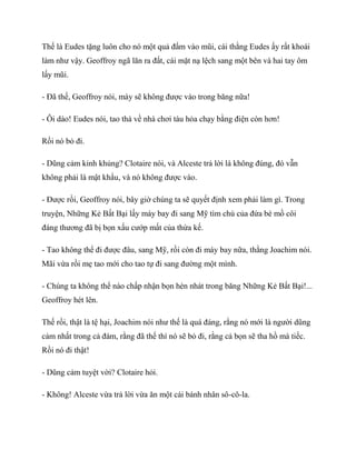 Thế là Eudes tặng luôn cho nó một quả đấm vào mũi, cái thằng Eudes ấy rất khoái
làm như vậy. Geoffroy ngã lăn ra đất, cái mặt nạ lệch sang một bên và hai tay ôm
lấy mũi.
- Đã thế, Geoffroy nói, mày sẽ không được vào trong băng nữa!
- Ôi dào! Eudes nói, tao thà về nhà chơi tàu hỏa chạy bằng điện còn hơn!
Rồi nó bỏ đi.
- Dũng cảm kinh khủng? Clotaire nói, và Alceste trả lời là không đúng, đó vẫn
không phải là mật khẩu, và nó không được vào.
- Được rồi, Geoffroy nói, bây giờ chúng ta sẽ quyết định xem phải làm gì. Trong
truyện, Những Kẻ Bất Bại lấy máy bay đi sang Mỹ tìm chú của đứa bé mồ côi
đáng thương đã bị bọn xấu cướp mất của thừa kế.
- Tao không thể đi được đâu, sang Mỹ, rồi còn đi máy bay nữa, thằng Joachim nói.
Mãi vừa rồi mẹ tao mới cho tao tự đi sang đường một mình.
- Chúng ta không thể nào chấp nhận bọn hèn nhát trong băng Những Kẻ Bất Bại!...
Geoffroy hét lên.
Thế rồi, thật là tệ hại, Joachim nói như thế là quá đáng, rằng nó mới là người dũng
cảm nhất trong cả đám, rằng đã thế thì nó sẽ bỏ đi, rằng cả bọn sẽ tha hồ mà tiếc.
Rồi nó đi thật!
- Dũng cảm tuyệt vời? Clotaire hỏi.
- Không! Alceste vừa trả lời vừa ăn một cái bánh nhân sô-cô-la.
 