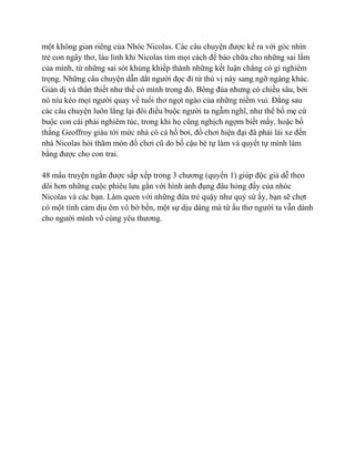 một không gian riêng của Nhóc Nicolas. Các câu chuyện được kể ra với góc nhìn
trẻ con ngây thơ, láu lỉnh khi Nicolas tìm mọi cách để bào chữa cho những sai lầm
của mình, từ những sai sót khủng khiếp thành những kết luận chẳng có gì nghiêm
trọng. Những câu chuyện dẫn dắt người đọc đi từ thú vị này sang ngỡ ngàng khác.
Giản dị và thân thiết như thể có mình trong đó. Bông đùa nhưng có chiều sâu, bởi
nó níu kéo mọi người quay về tuổi thơ ngọt ngào của những niềm vui. Đằng sau
các câu chuyện luôn lắng lại đôi điều buộc người ta ngẫm nghĩ, như thể bố mẹ cứ
buộc con cái phải nghiêm túc, trong khi họ cũng nghịch ngợm biết mấy, hoặc bố
thằng Geoffroy giàu tới mức nhà có cả hồ bơi, đồ chơi hiện đại đã phải lái xe đến
nhà Nicolas hỏi thăm món đồ chơi cũ do bố cậu bé tự làm và quyết tự mình làm
bằng được cho con trai.
48 mẩu truyện ngắn được sắp xếp trong 3 chương (quyển 1) giúp độc giả dễ theo
dõi hơn những cuộc phiêu lưu gắn với hình ảnh đụng đâu hỏng đấy của nhóc
Nicolas và các bạn. Làm quen với những đứa trẻ quậy như quỷ sứ ấy, bạn sẽ chợt
có một tình cảm dịu êm vô bờ bến, một sự dịu dàng mà từ ấu thơ người ta vẫn dành
cho người mình vô cùng yêu thương.
 