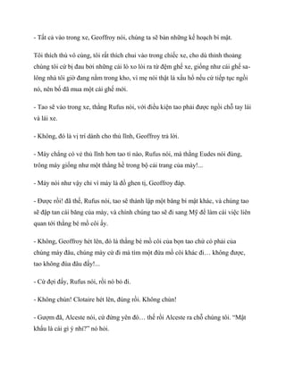 - Tất cả vào trong xe, Geoffroy nói, chúng ta sẽ bàn những kế hoạch bí mật.
Tôi thích thú vô cùng, tôi rất thích chui vào trong chiếc xe, cho dù thỉnh thoảng
chúng tôi cứ bị đau bởi những cái lò xo lòi ra từ đệm ghế xe, giống như cái ghế sa-
lông nhà tôi giờ đang nằm trong kho, vì mẹ nói thật là xấu hổ nếu cứ tiếp tục ngồi
nó, nên bố đã mua một cái ghế mới.
- Tao sẽ vào trong xe, thằng Rufus nói, với điều kiện tao phải được ngồi chỗ tay lái
và lái xe.
- Không, đó là vị trí dành cho thủ lĩnh, Geoffroy trả lời.
- Mày chẳng có vẻ thủ lĩnh hơn tao tí nào, Rufus nói, mà thằng Eudes nói đúng,
trông mày giống như một thằng hề trong bộ cải trang của mày!...
- Mày nói như vậy chỉ vì mày là đồ ghen tị, Geoffroy đáp.
- Được rồi! đã thế, Rufus nói, tao sẽ thành lập một băng bí mật khác, và chúng tao
sẽ đập tan cái băng của mày, và chính chúng tao sẽ đi sang Mỹ để làm cái việc liên
quan tới thằng bé mồ côi ấy.
- Không, Geoffroy hét lên, đó là thằng bé mồ côi của bọn tao chứ có phải của
chúng mày đâu, chúng mày cứ đi mà tìm một đứa mồ côi khác đi… không được,
tao không đùa đâu đấy!...
- Cứ đợi đấy, Rufus nói, rồi nó bỏ đi.
- Không chùn! Clotaire hét lên, đúng rồi. Không chùn!
- Gượm đã, Alceste nói, cứ đứng yên đó… thế rồi Alceste ra chỗ chúng tôi. “Mật
khẩu là cái gì ý nhỉ?” nó hỏi.
 