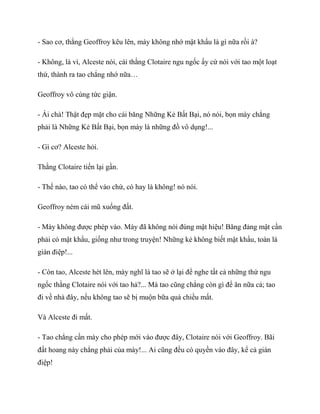 - Sao cơ, thằng Geoffroy kêu lên, mày không nhớ mật khẩu là gì nữa rồi à?
- Không, là vì, Alceste nói, cái thằng Clotaire ngu ngốc ấy cứ nói với tao một loạt
thứ, thành ra tao chẳng nhớ nữa…
Geoffroy vô cùng tức giận.
- Ái chà! Thật đẹp mặt cho cái băng Những Kẻ Bất Bại, nó nói, bọn mày chẳng
phải là Những Kẻ Bất Bại, bọn mày là những đồ vô dụng!...
- Gì cơ? Alceste hỏi.
Thằng Clotaire tiến lại gần.
- Thế nào, tao có thể vào chứ, có hay là không! nó nói.
Geoffroy ném cái mũ xuống đất.
- Mày không được phép vào. Mày đã không nói đúng mật hiệu! Băng đảng mật cần
phải có mật khẩu, giống như trong truyện! Những kẻ không biết mật khẩu, toàn là
gián điệp!...
- Còn tao, Alceste hét lên, mày nghĩ là tao sẽ ở lại để nghe tất cả những thứ ngu
ngốc thằng Clotaire nói với tao hả?... Mà tao cũng chẳng còn gì để ăn nữa cả; tao
đi về nhà đây, nếu không tao sẽ bị muộn bữa quà chiều mất.
Và Alceste đi mất.
- Tao chẳng cần mày cho phép mới vào được đây, Clotaire nói với Geoffroy. Bãi
đất hoang này chẳng phải của mày!... Ai cũng đều có quyền vào đây, kể cả gián
điệp!
 