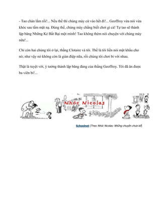 - Tao chán lắm rồi!... Nếu thế thì chúng mày cứ vào hết đi!... Geoffroy vừa nói vừa
khóc sau tấm mặt nạ. Đúng thế, chúng mày chẳng biết chơi gì cả! Tự tao sẽ thành
lập băng Những Kẻ Bất Bại một mình! Tao không thèm nói chuyện với chúng mày
nữa!...
Chỉ còn hai chúng tôi ở lại, thằng Clotaire và tôi. Thế là tôi liền nói mật khẩu cho
nó; như vậy nó không còn là gián điệp nữa, rồi chúng tôi chơi bi với nhau.
Thật là tuyệt vời, ý tưởng thành lập băng đảng của thằng Geoffroy. Tôi đã ăn được
ba viên bi!...
Schoolnet (Theo Nhóc Nicolas: Những chuyện chưa kể)
 