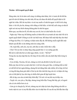 Nicolas - bố là người quyết định
Hàng năm, tức là từ năm cuối cùng và những năm khác, bởi vì truớc đó thì đã lâu
quá rồi nên tôi không còn nhớ nữa, bố mẹ cãi nhau rất nhiều để quyết định sẽ đi
nghỉ hè ở đâu. Rồi thì mẹ khóc và nói mẹ muốn về nhà bà ngọai và thế là tôi cũng
khóc vì tôi rất yêu bà, nhưng ở đó chẳng có bãi biển, và bởi thế cuối cùng cả nhà đi
nghỉ nơi mà mẹ thích nhưng không phải là nhà bà ngọai.
Hôm qua, sau bữa ăn tối, bố nhìn mẹ con tôi, hơi có chút buồn rầu và nói:
- Nghe này! Năm nay bố không muốn có thêm bất cứ sự tranh cãi nào nữa! bố sẽ là
người quyết định! Chúng ta sẽ đi vào buổi trưa. Bố được biết một biệt thự cho thuê
ở Plage-les-Pins. Có 3 phòng và điện nước đầy đủ. Bố không muốn nghĩ đến một
khách sạn để đến và ăn những món ăn xoàng xĩnh.
- Ah, tuyệt đấy, anh yêu, mẹ nói, anh đưa ra một ý kiến thú vị đấy
- Chic! Tôi reo lên và nhảy lăng xăng quanh bàn vì vui sướng quá độ.
Bố mở to mắt như hơi có chút ngạc nhiên, và nói : “thế hả?”
Trong lúc mẹ dọn dẹp bàn ăn, bố chạy đi tìm chiếc cần câu dưới đáy biển trong tủ
tường.
- Con sẽ thấy, Nicolas, bố nói, chúng ta sẽ đi câu đã đời.Cả hai bố con ta!
Điều này làm tôi hơi sợ một chút bởi vì tôi bơi chưa giỏi lắm, và không biết có thể
có chỗ để tôi bơi ngửa không, nhưng bố nói đừng thắc mắc nhiều, bố sẽ dạy tôi bơi
và ông đã từng đoạt giải nhất về bơi tự do liên tỉnh khi ông còn trẻ và thậm chí ông
còn có thể phá kỷ lục nếu ông có nhiều thời gian để tập luyện hơn.
- Bố sẽ dạy con câu cá dưới đáy biển đấy! Tôi nói với mẹ khi mẹ từ bếp vào.
- Tuyệt vời, con yêu ạ. Mẹ đáp, nhưng trong biển Địa Trung Hải bây giờ, số người
câu cá còn nhiều hơn cả cá.
- Làm gì có chuyện ấy, bố nói, nhưng mẹ nói chặn lại luôn rằng không nên đôi co
trước mặt trẻ con và mẹ bắt đầu nhìn vào tờ nhật báo rồi sau đó mẹ bắt đầu đan tiếp
 