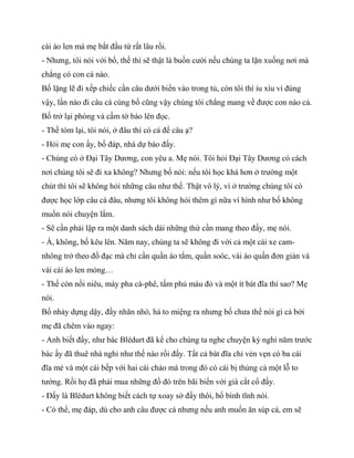 cái áo len mà mẹ bắt đầu từ rất lâu rồi.
- Nhưng, tôi nói với bố, thế thì sẽ thật là buồn cười nếu chúng ta lặn xuống nơi mà
chẳng có con cá nào.
Bố lặng lẽ đi xếp chiếc cần câu dưới biển vào trong tủ, còn tôi thì ỉu xìu vì đúng
vậy, lần nào đi câu cá cùng bố cũng vậy chúng tôi chẳng mang về được con nào cả.
Bố trở lại phòng và cầm tờ báo lên đọc.
- Thế tóm lại, tôi nói, ở đâu thì có cá để câu ạ?
- Hỏi mẹ con ấy, bố đáp, nhà dự báo đấy.
- Chúng có ở Đại Tây Dương, con yêu a. Mẹ nói. Tôi hỏi Đại Tây Dương có cách
nơi chúng tôi sẽ đi xa không? Nhưng bố nói: nếu tôi học khá hơn ở trường một
chút thì tôi sẽ không hỏi những câu như thế. Thật vô lý, vì ở trường chúng tôi có
được học lớp câu cá đâu, nhưng tôi không hỏi thêm gì nữa vì hình như bố không
muốn nói chuyện lắm.
- Sẽ cần phải lập ra một danh sách dài những thứ cần mang theo đấy, mẹ nói.
- À, không, bố kêu lên. Năm nay, chúng ta sẽ không đi với cả một cái xe cam-
nhông trở theo đồ đạc mà chỉ cần quần áo tắm, quần soóc, vài áo quần đơn giản và
vài cái áo len mỏng…
- Thế còn nồi niêu, máy pha cà-phê, tấm phủ màu đỏ và một ít bát đĩa thì sao? Mẹ
nói.
Bố nhảy dựng dậy, đầy nhăn nhó, há to miệng ra nhưng bố chưa thể nói gì cả bởi
mẹ đã chêm vào ngay:
- Anh biết đấy, như bác Blédurt đã kể cho chúng ta nghe chuyện kỳ nghỉ năm trước
bác ấy đã thuê nhà nghỉ như thế nào rồi đấy. Tất cả bát đĩa chỉ vẻn vẹn có ba cái
đĩa mẻ và một cái bếp với hai cái chảo mà trong đó có cái bị thủng cả một lỗ to
tướng. Rồi họ đã phải mua những đồ đó trên bãi biển với giá cắt cổ đấy.
- Đấy là Blédurt không biết cách tự xoay sở đấy thôi, bố bình tĩnh nói.
- Có thể, mẹ đáp, dù cho anh câu được cá nhưng nếu anh muốn ăn súp cá, em sẽ
 