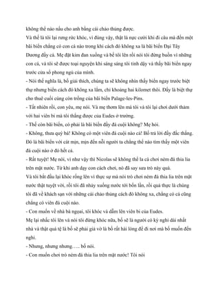 không thể nào nấu cho anh bằng cái chảo thủng được.
Và thế là tôi lại rưng rức khóc, vì đúng vậy, thật là nực cười khi đi câu mà đến một
bãi biển chẳng có con cá nào trong khi cách đó không xa là bãi biển Đại Tây
Dương đầy cá. Mẹ đặt kim đan xuống và bế tôi lên rồi nói tôi đừng buồn vì những
con cá, và tôi sẽ được toại nguyện khi sáng sáng tôi tỉnh dậy và thấy bãi biển ngay
trước cửa sổ phong ngủ của mình.
- Nói thế nghĩa là, bố giải thích, chúng ta sẽ không nhìn thấy biển ngay trước biệt
thự nhưng biển cách đó không xa lắm, chỉ khoảng hai kilomet thôi. Đấy là biệt thự
cho thuê cuối cùng còn trống của bãi biển Palage-les-Pins.
- Tất nhiên rồi, con yêu, mẹ nói. Và mẹ thơm lên má tôi và tôi lại chơi dưới thảm
với hai viên bi mà tôi thắng được của Eudes ở trường.
- Thế còn bãi biển, có phải là bãi biển đầy đá cuội không? Mẹ hỏi.
- Không, thưa quý bá! Không có một viên đá cuội nào cả! Bố trả lời đầy đắc thắng.
Đó là bãi biển với cát mịn, mịn đến nỗi người ta chẳng thể nào tìm thấy một viên
đá cuội nào ở đó hết cả.
- Rất tuyệt! Mẹ nói, vì như vậy thì Nicolas sẽ không thể la cà chơi ném đá thia lia
trên mặt nước. Từ khi anh dạy con cách chơi, nó đã say sưa trò này quá.
Và tôi bắt đầu lại khóc rống lên vì thực sự mà nói trò chơi ném đá thia lia trên mặt
nước thật tuyệt vời, rồi tôi đã nhảy xuống nước tới bốn lần, rồi quả thực là chúng
tôi đã về khách sạn với những cái chảo thủng cách đó không xa, chẳng có cá cũng
chẳng có viên đá cuội nào.
- Con muốn về nhà bà ngọai, tôi khóc và dẫm lên viên bi của Eudes.
Mẹ lại nhấc tôi lên và nói tôi đừng khóc nữa, bố sẽ là người có kỳ nghỉ dài nhất
nhà và thật quá tệ là bố sẽ phải giả vờ là bố rất hài lòng để đi nơi mà bố muốn đến
nghỉ.
- Nhưng, nhưng nhưng….. bố nói.
- Con muốn chơi trò ném đá thia lia trên mặt nước! Tôi nói
 