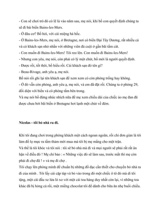 - Con sẽ chơi trò đó có lẽ là vào năm sau, mẹ nói, khi bố con quyết định chúng ta
sẽ đi bái biển Bains-les-Mers.
- Ở đâu cơ? Bố hỏi, với cái miệng há hốc.
- Ở Bains-les-Mers, mẹ nói, ở Bretagne, nơi có biển Đại Tây Dương, rất nhiều cá
và có khách sạn nhỏ nhắn với những viên đá cuội ở gần bãi tắm cát.
- Con muốn đi Bains-les-Mers! Tôi reo lên. Con muốn đi Bains-les-Mers!
- Nhưng con yêu, mẹ nói, còn phải có lý một chút, bố mới là người quyết định.
- Được rồi, tốt thôi, bố hiểu rồi. Cái khách sạn đó tên gì?
- Beau-Rivage, anh yêu ạ, mẹ nói.
Bố nói rồi ghi lại tên khách sạn để xem xem có còn phòng trống hay không.
- Ở đó vẫn còn phòng, anh yêu ạ, mẹ nói, và em đã đặt rồi. Chúng ta ở phòng 29,
đối diện với biển và có phòng tắm bên trong.
Và mẹ nói bố đừng nhúc nhích nữa để mẹ xem chiều dài của chiếc áo mẹ đan đã
được chưa bởi bãi biển ở Bretagne hơi lạnh một chút về đêm.
Nicolas - tôi bỏ nhà ra đi.
Khi tôi đang chơi trong phòng khách một cách ngoan ngoãn, rồi chỉ đơn giản là tôi
làm đổ lọ mực ra tấm thảm mới mua mà tôi bị mẹ mắng cho một trận.
Và thế là tôi khóc và tôi nói : tôi sẽ bỏ nhà mà đi và mọi người sẽ phải rất rất ân
hận về điều đó ! Mẹ chỉ bảo : « Những việc đó sẽ làm sau, trước mắt thì mẹ còn
phải đi chợ đã ! » và mẹ đi chợ .
Tôi chạy lên phòng mình để chuẩn bị những đồ đạc cần thiết cho chuyến bỏ nhà ra
đi của mình . Tôi lấy cái cặp táp và bỏ vào trong đó một chiếc ô tô đỏ mà dì tôi
tặng, một cái đầu xe lửa lò xo với một cái toa hàng duy nhất còn lại, vì những toa
khác đã bị hỏng cả rồi, một miếng chocolat tôi để dành cho bữa ăn nhẹ buổi chiều.
 