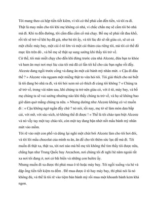 Tôi mang theo cả hộp tiền tiết kiêm, vì tôi có thể phải cần đến tiền, và tôi ra đi.
Thật là may mắn cho tôi khi mẹ không có nhà, vì chắc chắn mẹ sẽ cấm tôi bỏ nhà
mà đi. Khi ra đến đường, tôi cắm đầu cắm cổ mà chạy. Bố mẹ sẽ phải rất đau khổ,
rồi tôi sẽ trở về khi họ đã già, như bà tôi ấy, và tôi lúc đó sẽ rất giàu có, sẽ có cả
một chiếc máy bay, một cái ô tô lớn và một cái thảm của riêng tôi, mà tôi có thể đổ
mực lên trên đó , và bố mẹ sẽ thật sự sung sướng khi thấy tôi trở về.
Cứ thế, tôi mải miết chạy cho đến khi đứng trước cửa nhà Alceste, đứa bạn to khỏe
và ham ăn mọi nơi mọi lúc của tôi mà đã có lần tôi kể cho các bạn nghe rồi đấy.
Alceste đang ngồi trước cổng và đang ăn một cái bánh mỳ nhân mứt. « Cậu đi đâu
thế ? » Alceste vừa ngọam một miếng thật to vừa hỏi tôi. Tôi giải thích cho nó biết
là tôi đang bỏ nhà ra đi, và tôi hỏi xem nó có thích đi cùng tôi không ? « Chúng ta
sẽ trở về, trong vài năm sau, khi chúng ta trở nên giàu có, với ô tô, máy bay, và bố
mẹ chúng ta sẽ vui sướng nhường nào khi thấy chúng ta trở về, và họ sẽ không bao
giờ dám quở mắng chúng ta nữa. » Nhưng dường như Alceste không có vẻ muốn
đi : « Cậu không ngớ ngẩn đấy chứ ? nó nói, tối nay, mẹ tớ sẽ làm món dưa bắp
cải, với mỡ, với súc-xích, tớ không thể đi được ! » Thế là tôi chào tạm biệt Alceste
và nó vẫy tay một tay chào tôi, còn một tay đang bận nhét nốt mẩu bánh mỳ nhân
mứt vào mồm.
Tôi rẽ vào một con phố và dừng lại nghỉ một chút bởi Alceste làm cho tôi hơi đói,
và tôi lôi mẩu chocolat của mình ra ăn, ăn để cho tôi thêm sức lực để mà đi. Tôi
muốn đi thật xa, thật xa, tới nơi nào mà bố mẹ tôi không thể tìm thấy tôi được nữa,
chẳng hạn như Trung Quốc hay Arcachon, nơi chúng tôi đi nghỉ hè năm ngoái rất
xa nơi tôi đang ở, nơi có bãi biển và những con huître ấy.
Nhưng muốn đi xa được thì phải mua ô tô hoặc máy bay. Tôi ngồi xuống vỉa hè và
đập ống tiền tiết kiệm ra đếm . Để mua được ô tô hay máy bay, thì phải nói là nó
không đủ, và thế là tôi rẽ vào tiệm bán bánh mỳ rồi mua một khoanh bánh kem khá
ngon.
 