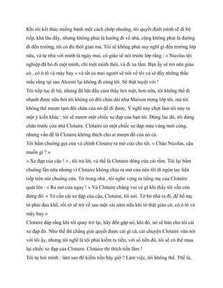 Khi tôi kết thúc miếng bánh một cách chớp nhoáng, tôi quyết định mình sẽ đi bộ
tiếp, khá lâu đấy, nhưng không phải là hướng đi về nhà, cũng không phải là đường
đi đến trường, tôi có đủ thời gian mà. Tôi sẽ không phải suy nghĩ gì đến trường lớp
nữa, và tự nhủ với mình là ngày mai, cô giáo sẽ nói trước lớp rằng : « Nicolas tội
nghiệp đã bỏ đi một mình, chỉ một mình thôi, và đi xa lắm. Bạn ấy sẽ trở nên giàu
có , có ô tô và máy bay » và tất cả mọi người sẽ nói về tôi và sẽ đầy những thắc
mắc rằng tại sao Alceste lại không đi cùng tôi. Sẽ thật tuyệt vời !
Tôi tiếp tục đi bộ, nhưng đã bắt đầu cảm thấy hơi mệt, hơn nữa, tôi không thể đi
nhanh được nữa bởi tôi không có đôi chân dài như Maixen trong lớp tôi, mà tôi
không thể mượn tạm đôi chân của nó để đi được. Ý nghĩ này chợt làm tôi nảy ra
một ý kiến khác : tôi sẽ mượn một chiếc xe đạp của bạn tôi. Đúng lúc đó, tôi dừng
chân trước cửa nhà Clotaire. Clotaire có một chiếc xe đạp màu vàng mới cứng,
nhưng vấn đề là Clotaire không thích cho ai mượn đồ của nó cả.
Tôi bấm chuông gọi cửa và chính Clotaire ra mở cửa cho tôi. « Chào Nicolas, cậu
muốn gì ? »
« Xe đạp của cậu ! » , tôi trả lời, và thế là Clotaire đóng cửa cái rầm. Tôi lại bấm
chuông lần nữa nhưng vì Clotaire không chịu ra mở cửa nên tôi dí ngón tay liên
tiếp trên nút chuông cửa. Từ trong nhà , tôi nghe vọng ra tiếng mẹ của Clotaire
quát lên : « Ra mở cửa ngay ! » Và Clotaire chẳng vui vẻ gì khi thấy tôi vẫn còn
đứng đó. « Tớ cần cái xe đạp của cậu, Clotaire, tôi nói. Tớ bỏ nhà ra đi, để bố mẹ
tớ phải đau khổ, rồi tớ sẽ trở về sau một vài năm nữa khi tớ thật giàu có, có ô tô và
máy bay »
Clotaire đáp rằng khi tôi quay trở lại, hãy đến gặp nó, khi đó, nó sẽ bán cho tôi cái
xe đạp đó. Như thế thì chẳng giải quyết được cái gì cả, cái chuyện Clotaire vừa nói
với tôi ấy, nhưng tôi nghĩ là tôi phải kiếm ra tiền, với số tiền đó, tôi sẽ có thể mua
lại chiếc xe đạp của Clotaire. Clotaire thì thích tiền lắm !
Tôi tự hỏi mình : làm sao để kiếm tiền bây giờ ? Làm việc, tôi không thể. Thế là,
 