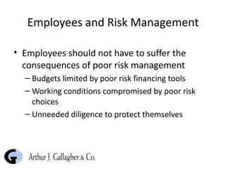 Employees and Risk Management Employees should not have to suffer the consequences of poor risk management Budgets limited by poor risk financing tools Working conditions compromised by poor risk choices Unneeded diligence to protect themselves 