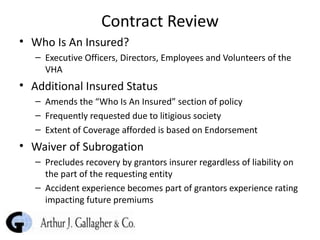 Contract Review Who Is An Insured? Executive Officers, Directors, Employees and Volunteers of the VHA Additional Insured Status Amends the “Who Is An Insured” section of policy Frequently requested due to litigious society Extent of Coverage afforded is based on Endorsement Waiver of Subrogation Precludes recovery by grantors insurer regardless of liability on the part of the requesting entity  Accident experience becomes part of grantors experience rating impacting future premiums 