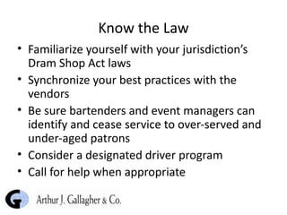 Know the Law Familiarize yourself with your jurisdiction’s Dram Shop Act laws Synchronize your best practices with the vendors Be sure bartenders and event managers can identify and cease service to over-served and under-aged patrons Consider a designated driver program Call for help when appropriate 