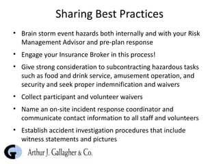 Sharing Best Practices Brain storm event hazards both internally and with your Risk Management Advisor and pre-plan response Engage your Insurance Broker in this process!  Give strong consideration to subcontracting hazardous tasks such as food and drink service, amusement operation, and security and seek proper indemnification and waivers Collect participant and volunteer waivers Name an on-site incident response coordinator and communicate contact information to all staff and volunteers Establish accident investigation procedures that include witness statements and pictures 
