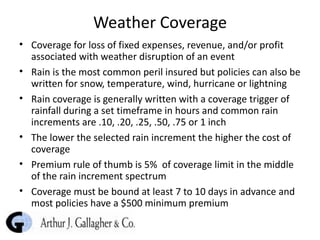 Weather Coverage Coverage for loss of fixed expenses, revenue, and/or profit associated with weather disruption of an event Rain is the most common peril insured but policies can also be written for snow, temperature, wind, hurricane or lightning Rain coverage is generally written with a coverage trigger of rainfall during a set timeframe in hours and common rain increments are .10, .20, .25, .50, .75 or 1 inch The lower the selected rain increment the higher the cost of coverage  Premium rule of thumb is 5%  of coverage limit in the middle of the rain increment spectrum Coverage must be bound at least 7 to 10 days in advance and most policies have a $500 minimum premium 