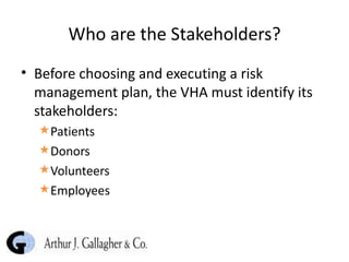 Who are the Stakeholders? Before choosing and executing a risk management plan, the VHA must identify its stakeholders: Patients  Donors Volunteers Employees 